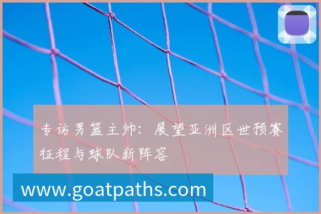 专访男篮主帅：展望亚洲区世预赛征程与球队新阵容